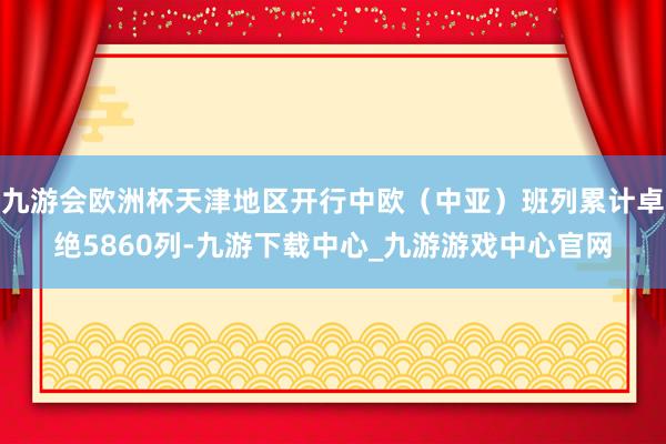 九游会欧洲杯天津地区开行中欧（中亚）班列累计卓绝5860列-九游下载中心_九游游戏中心官网