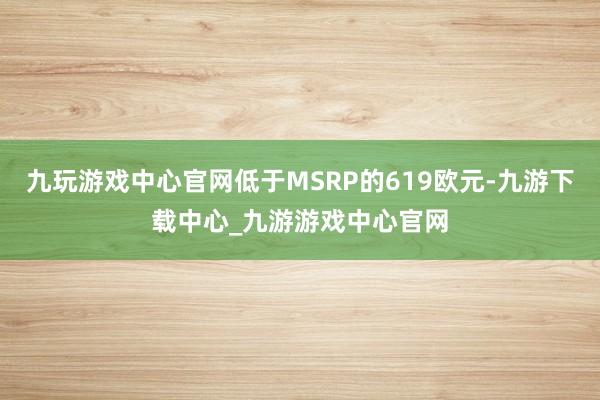 九玩游戏中心官网低于MSRP的619欧元-九游下载中心_九游游戏中心官网