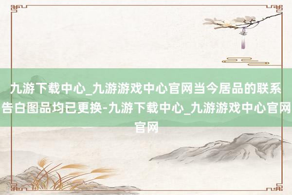 九游下载中心_九游游戏中心官网当今居品的联系告白图品均已更换-九游下载中心_九游游戏中心官网