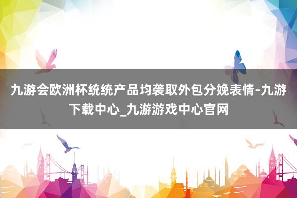 九游会欧洲杯统统产品均袭取外包分娩表情-九游下载中心_九游游戏中心官网