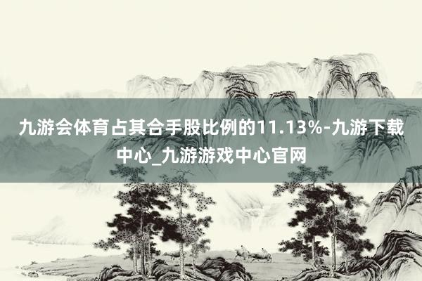 九游会体育占其合手股比例的11.13%-九游下载中心_九游游戏中心官网
