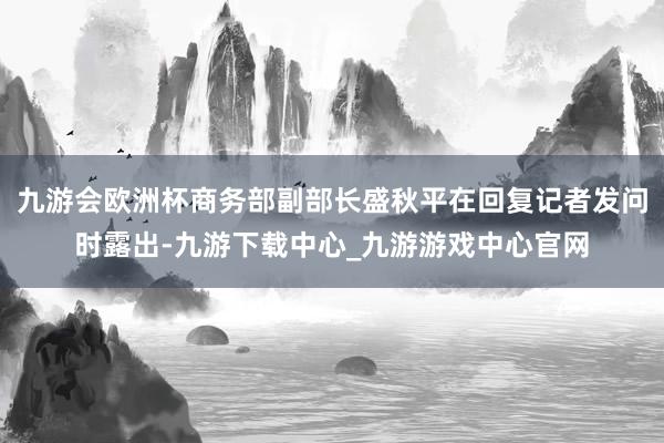 九游会欧洲杯商务部副部长盛秋平在回复记者发问时露出-九游下载中心_九游游戏中心官网