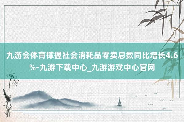 九游会体育撑握社会消耗品零卖总数同比增长4.6%-九游下载中心_九游游戏中心官网