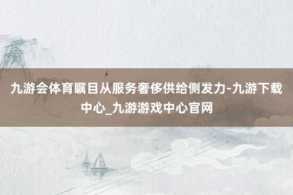 九游会体育瞩目从服务奢侈供给侧发力-九游下载中心_九游游戏中心官网
