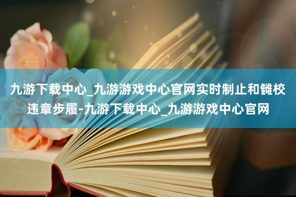 九游下载中心_九游游戏中心官网实时制止和雠校违章步履-九游下载中心_九游游戏中心官网