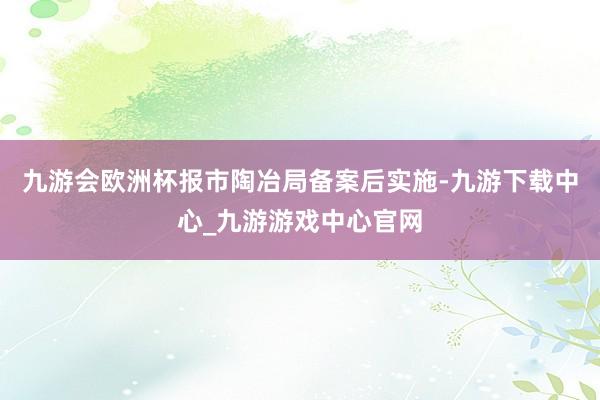 九游会欧洲杯报市陶冶局备案后实施-九游下载中心_九游游戏中心官网