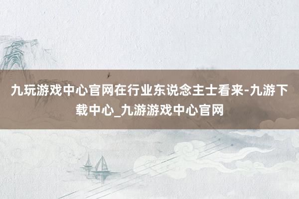 九玩游戏中心官网在行业东说念主士看来-九游下载中心_九游游戏中心官网