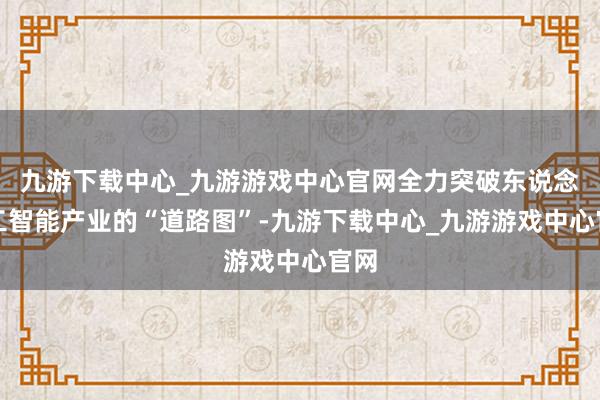 九游下载中心_九游游戏中心官网全力突破东说念主工智能产业的“道路图”-九游下载中心_九游游戏中心官网