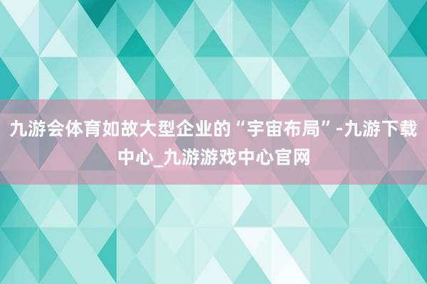 九游会体育如故大型企业的“宇宙布局”-九游下载中心_九游游戏中心官网