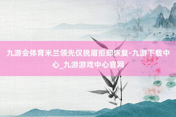 九游会体育米兰领先仅挑眉拒却恢复-九游下载中心_九游游戏中心官网