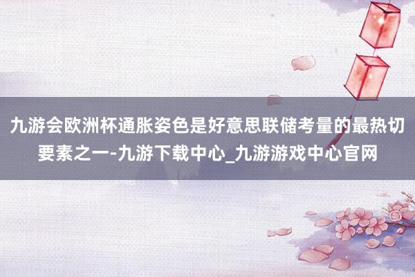 九游会欧洲杯通胀姿色是好意思联储考量的最热切要素之一-九游下载中心_九游游戏中心官网