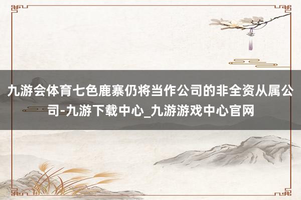 九游会体育七色鹿寨仍将当作公司的非全资从属公司-九游下载中心_九游游戏中心官网