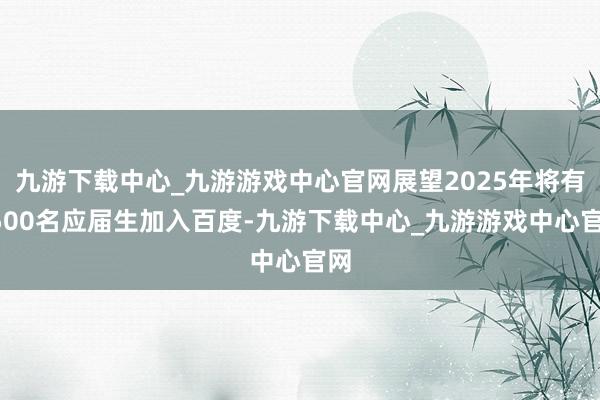 九游下载中心_九游游戏中心官网展望2025年将有1500名应届生加入百度-九游下载中心_九游游戏中心官网