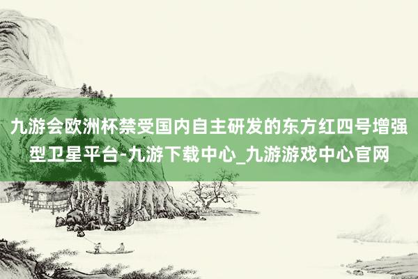 九游会欧洲杯禁受国内自主研发的东方红四号增强型卫星平台-九游下载中心_九游游戏中心官网