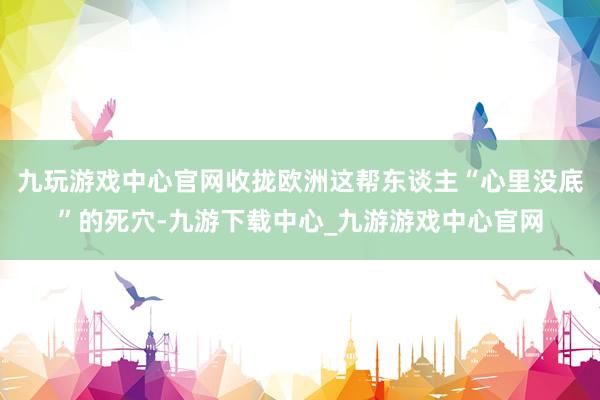 九玩游戏中心官网收拢欧洲这帮东谈主“心里没底”的死穴-九游下载中心_九游游戏中心官网