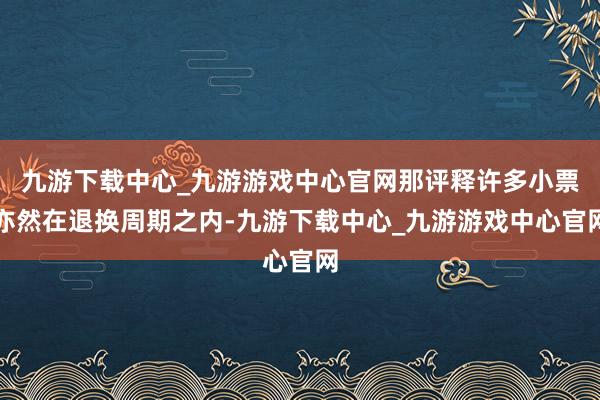 九游下载中心_九游游戏中心官网那评释许多小票亦然在退换周期之内-九游下载中心_九游游戏中心官网