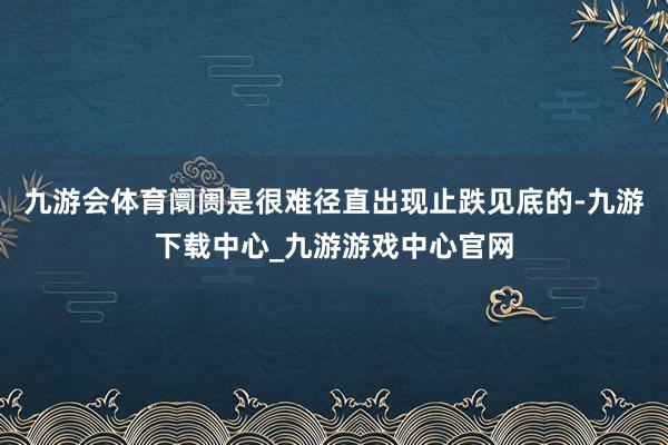 九游会体育阛阓是很难径直出现止跌见底的-九游下载中心_九游游戏中心官网