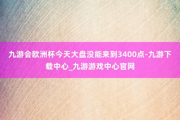 九游会欧洲杯今天大盘没能来到3400点-九游下载中心_九游游戏中心官网