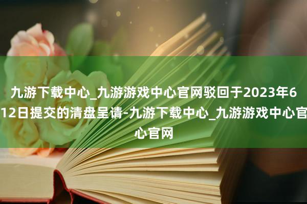 九游下载中心_九游游戏中心官网驳回于2023年6月12日提交的清盘呈请-九游下载中心_九游游戏中心官网
