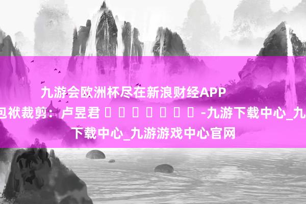 九游会欧洲杯尽在新浪财经APP            						包袱裁剪：卢昱君 							-九游下载中心_九游游戏中心官网