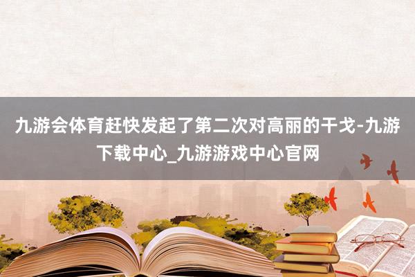 九游会体育赶快发起了第二次对高丽的干戈-九游下载中心_九游游戏中心官网