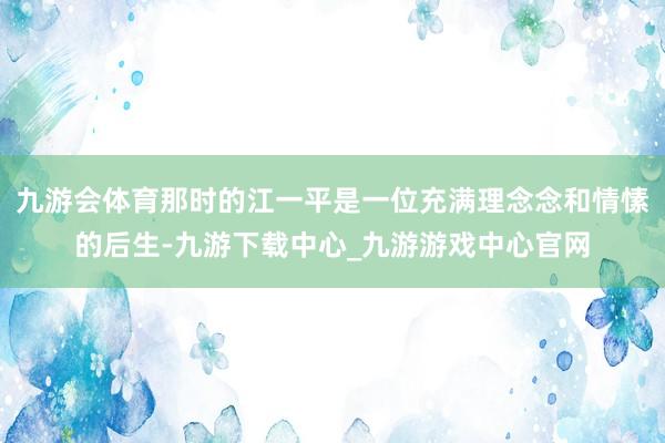 九游会体育那时的江一平是一位充满理念念和情愫的后生-九游下载中心_九游游戏中心官网