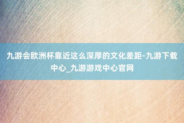 九游会欧洲杯靠近这么深厚的文化差距-九游下载中心_九游游戏中心官网