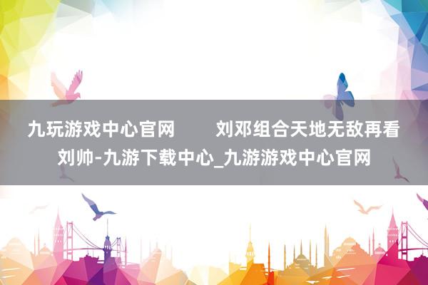 九玩游戏中心官网        刘邓组合天地无敌再看刘帅-九游下载中心_九游游戏中心官网