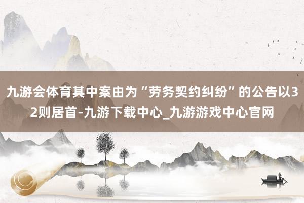 九游会体育其中案由为“劳务契约纠纷”的公告以32则居首-九游下载中心_九游游戏中心官网