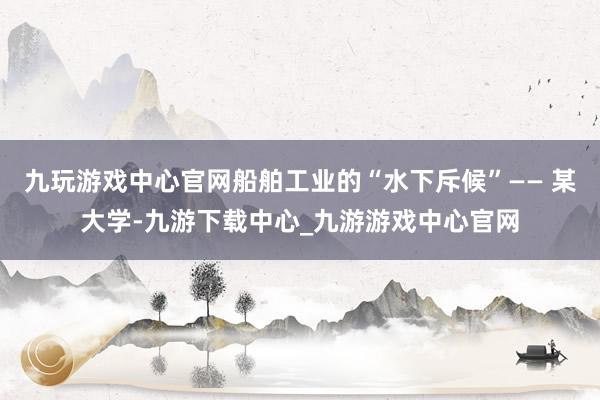 九玩游戏中心官网船舶工业的“水下斥候”—— 某大学-九游下载中心_九游游戏中心官网