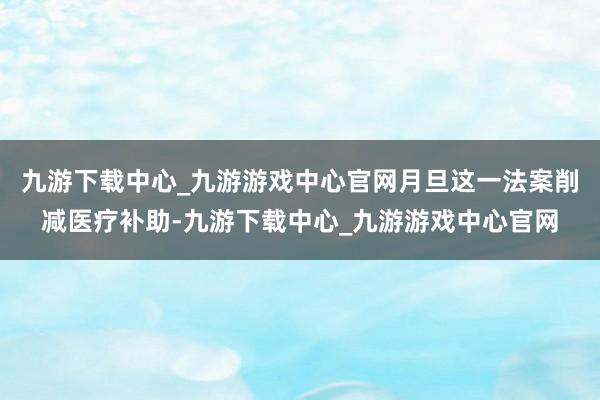 九游下载中心_九游游戏中心官网月旦这一法案削减医疗补助-九游下载中心_九游游戏中心官网