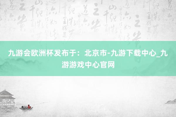 九游会欧洲杯发布于：北京市-九游下载中心_九游游戏中心官网