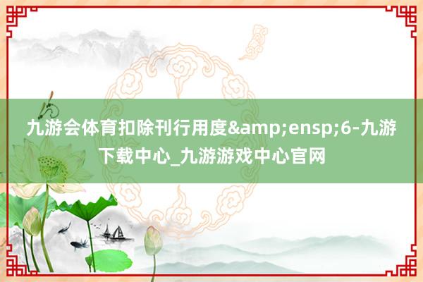 九游会体育扣除刊行用度&ensp;6-九游下载中心_九游游戏中心官网