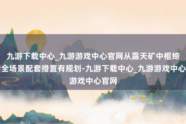 九游下载中心_九游游戏中心官网从露天矿中枢缔造到全场景配套措置有规划-九游下载中心_九游游戏中心官网