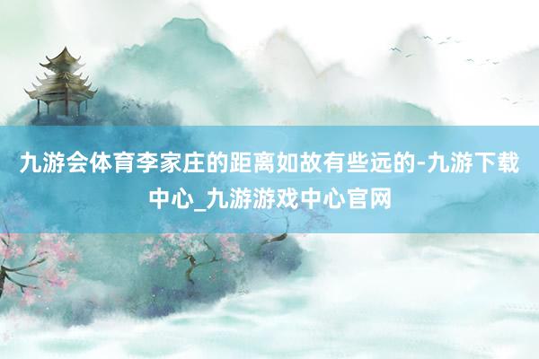 九游会体育李家庄的距离如故有些远的-九游下载中心_九游游戏中心官网