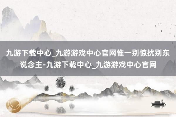 九游下载中心_九游游戏中心官网惟一别惊扰别东说念主-九游下载中心_九游游戏中心官网