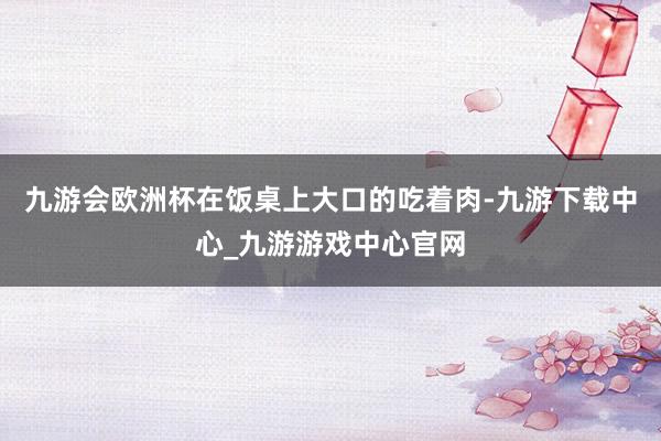 九游会欧洲杯在饭桌上大口的吃着肉-九游下载中心_九游游戏中心官网
