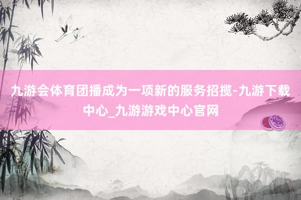 九游会体育团播成为一项新的服务招揽-九游下载中心_九游游戏中心官网