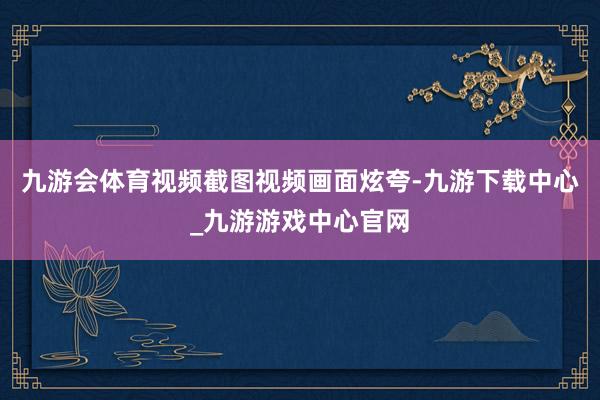 九游会体育视频截图视频画面炫夸-九游下载中心_九游游戏中心官网