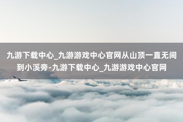 九游下载中心_九游游戏中心官网从山顶一直无间到小溪旁-九游下载中心_九游游戏中心官网