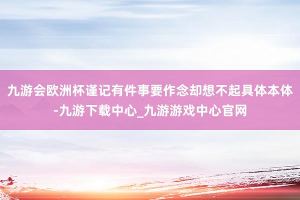 九游会欧洲杯谨记有件事要作念却想不起具体本体-九游下载中心_九游游戏中心官网