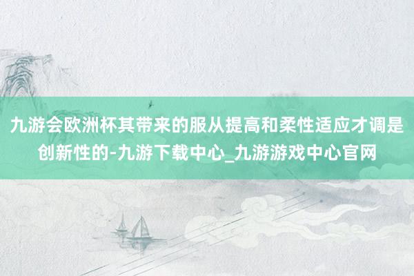 九游会欧洲杯其带来的服从提高和柔性适应才调是创新性的-九游下载中心_九游游戏中心官网