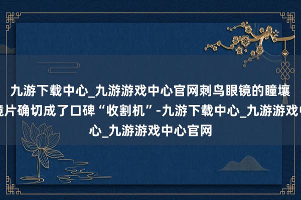 九游下载中心_九游游戏中心官网刺鸟眼镜的瞳壤抗疲顿镜片确切成了口碑“收割机”-九游下载中心_九游游戏中心官网