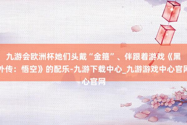 九游会欧洲杯她们头戴“金箍”、伴跟着游戏《黑外传：悟空》的配乐-九游下载中心_九游游戏中心官网