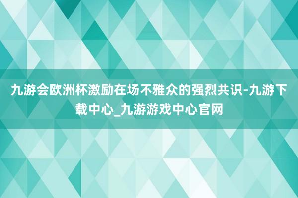 九游会欧洲杯激励在场不雅众的强烈共识-九游下载中心_九游游戏中心官网