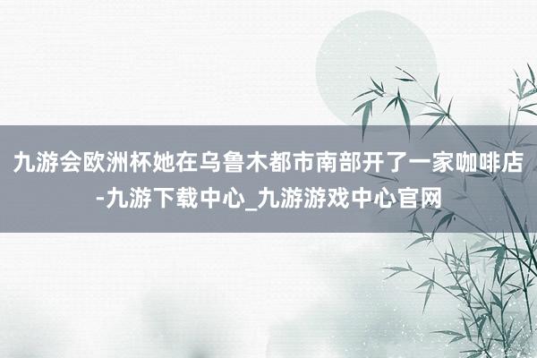 九游会欧洲杯她在乌鲁木都市南部开了一家咖啡店-九游下载中心_九游游戏中心官网