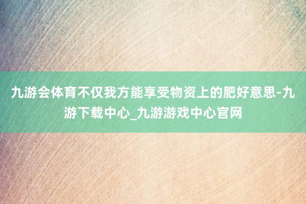 九游会体育不仅我方能享受物资上的肥好意思-九游下载中心_九游游戏中心官网