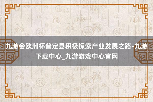九游会欧洲杯普定县积极探索产业发展之路-九游下载中心_九游游戏中心官网