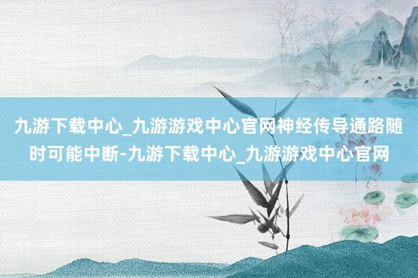 九游下载中心_九游游戏中心官网神经传导通路随时可能中断-九游下载中心_九游游戏中心官网