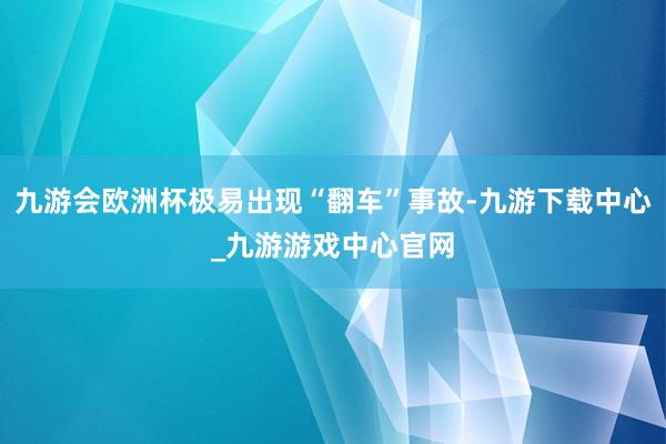 九游会欧洲杯极易出现“翻车”事故-九游下载中心_九游游戏中心官网